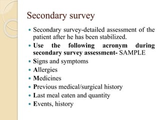 Secondary survey
 Secondary survey-detailed assessment of the
patient after he has been stabilized.
 Use the following acronym during
secondary survey assessment- SAMPLE
 Signs and symptoms
 Allergies
 Medicines
 Previous medical/surgical history
 Last meal eaten and quantity
 Events, history
 