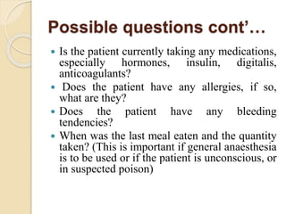Possible questions cont’…
 Is the patient currently taking any medications,
especially hormones, insulin, digitalis,
anticoagulants?
 Does the patient have any allergies, if so,
what are they?
 Does the patient have any bleeding
tendencies?
 When was the last meal eaten and the quantity
taken? (This is important if general anaesthesia
is to be used or if the patient is unconscious, or
in suspected poison)
 