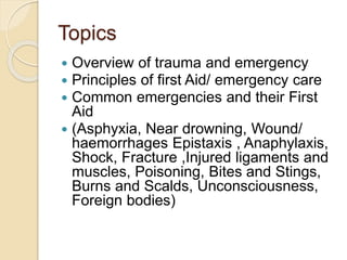 Topics
 Overview of trauma and emergency
 Principles of first Aid/ emergency care
 Common emergencies and their First
Aid
 (Asphyxia, Near drowning, Wound/
haemorrhages Epistaxis , Anaphylaxis,
Shock, Fracture ,Injured ligaments and
muscles, Poisoning, Bites and Stings,
Burns and Scalds, Unconsciousness,
Foreign bodies)
 
