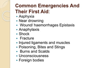 Common Emergencies And
Their First Aid:
 Asphyxia
 Near drowning
 Wound/ haemorrhages Epistaxis
 Anaphylaxis
 Shock
 Fracture
 Injured ligaments and muscles
 Poisoning, Bites and Stings
 Burns and Scalds
 Unconsciousness
 Foreign bodies
 
