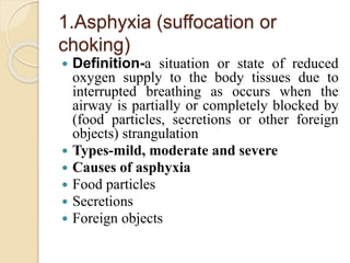1.Asphyxia (suffocation or
choking)
 Definition-a situation or state of reduced
oxygen supply to the body tissues due to
interrupted breathing as occurs when the
airway is partially or completely blocked by
(food particles, secretions or other foreign
objects) strangulation
 Types-mild, moderate and severe
 Causes of asphyxia
 Food particles
 Secretions
 Foreign objects
 