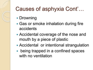 Causes of asphyxia Cont’…
 Drowning
 Gas or smoke inhalation during fire
accidents
 Accidental coverage of the nose and
mouth by a piece of plastic
 Accidental or intentional strangulation
 being trapped in a confined spaces
with no ventilation
 