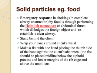 Solid particles eg. food
 Emergency response in choking (in complete
airway obstruction) by food is through performing
the Heimlich manoeuvre or abdominal thrust
which dislodges the foreign object and re-
establish a clear airway.
 Stand behind the client
 Wrap your hands around client’s waist
 Make a fist with one hand placing the thumb side
of the hand against the client’s abdomen. (the fist
should be placed midline below the xiphoid
process and lower margins of the rib cage and
above the umbilicus
 