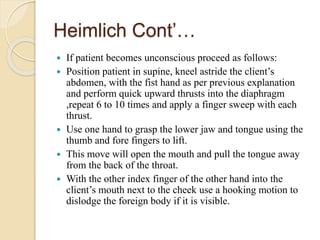 Heimlich Cont’…
 If patient becomes unconscious proceed as follows:
 Position patient in supine, kneel astride the client’s
abdomen, with the fist hand as per previous explanation
and perform quick upward thrusts into the diaphragm
,repeat 6 to 10 times and apply a finger sweep with each
thrust.
 Use one hand to grasp the lower jaw and tongue using the
thumb and fore fingers to lift.
 This move will open the mouth and pull the tongue away
from the back of the throat.
 With the other index finger of the other hand into the
client’s mouth next to the cheek use a hooking motion to
dislodge the foreign body if it is visible.
 