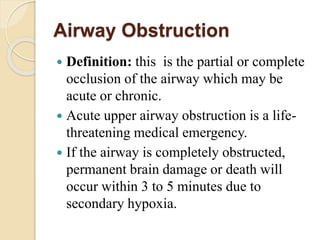 Airway Obstruction
 Definition: this is the partial or complete
occlusion of the airway which may be
acute or chronic.
 Acute upper airway obstruction is a life-
threatening medical emergency.
 If the airway is completely obstructed,
permanent brain damage or death will
occur within 3 to 5 minutes due to
secondary hypoxia.
 