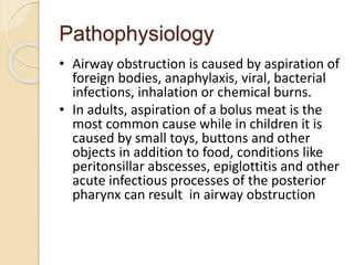 Pathophysiology
• Airway obstruction is caused by aspiration of
foreign bodies, anaphylaxis, viral, bacterial
infections, inhalation or chemical burns.
• In adults, aspiration of a bolus meat is the
most common cause while in children it is
caused by small toys, buttons and other
objects in addition to food, conditions like
peritonsillar abscesses, epiglottitis and other
acute infectious processes of the posterior
pharynx can result in airway obstruction
 