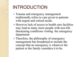 INTRODUCTION
 Trauma and emergency management
traditionally refers to care given to patients
with urgent and critical needs.
 However lack of access to health care facilities
may lead to many more people with non-life
threatening conditions visiting the emergency
department
 Therefore, the philosophy of emergency
management has broadened to include the
concept that an emergency is whatever the
patient or the family considers it to be.
 