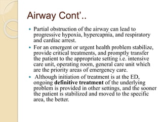 Airway Cont’..
 Partial obstruction of the airway can lead to
progressive hypoxia, hypercapnia, and respiratory
and cardiac arrest.
 For an emergent or urgent health problem stabilize,
provide critical treatments, and promptly transfer
the patient to the appropriate setting i.e. intensive
care unit, operating room, general care unit which
are the priority areas of emergency care.
 Although initiation of treatment is at the ED,
ongoing definitive treatment of the underlying
problem is provided in other settings, and the sooner
the patient is stabilized and moved to the specific
area, the better.
 