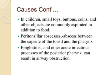 Causes Cont’…
 In children, small toys, buttons, coins, and
other objects are commonly aspirated in
addition to food.
 Peritonsillar abscesses,-abscess between
the capsule of the tonsil and the pharynx
 Epiglottitis', and other acute infectious
processes of the posterior pharynx can
result in airway obstruction.
 