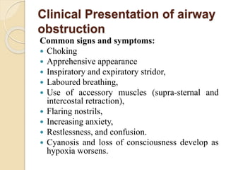 Clinical Presentation of airway
obstruction
Common signs and symptoms:
 Choking
 Apprehensive appearance
 Inspiratory and expiratory stridor,
 Laboured breathing,
 Use of accessory muscles (supra-sternal and
intercostal retraction),
 Flaring nostrils,
 Increasing anxiety,
 Restlessness, and confusion.
 Cyanosis and loss of consciousness develop as
hypoxia worsens.
 