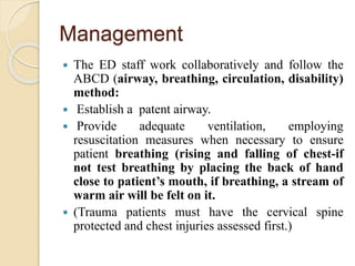 Management
 The ED staff work collaboratively and follow the
ABCD (airway, breathing, circulation, disability)
method:
 Establish a patent airway.
 Provide adequate ventilation, employing
resuscitation measures when necessary to ensure
patient breathing (rising and falling of chest-if
not test breathing by placing the back of hand
close to patient’s mouth, if breathing, a stream of
warm air will be felt on it.
 (Trauma patients must have the cervical spine
protected and chest injuries assessed first.)
 