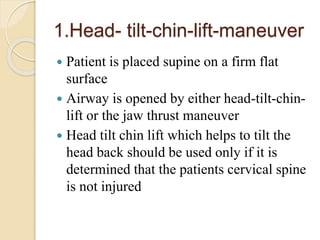 1.Head- tilt-chin-lift-maneuver
 Patient is placed supine on a firm flat
surface
 Airway is opened by either head-tilt-chin-
lift or the jaw thrust maneuver
 Head tilt chin lift which helps to tilt the
head back should be used only if it is
determined that the patients cervical spine
is not injured
 