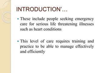 INTRODUCTION’…
 These include people seeking emergency
care for serious life threatening illnesses
such as heart conditions
 This level of care requires training and
practice to be able to manage effectively
and efficiently
 