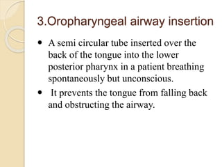 3.Oropharyngeal airway insertion
 A semi circular tube inserted over the
back of the tongue into the lower
posterior pharynx in a patient breathing
spontaneously but unconscious.
 It prevents the tongue from falling back
and obstructing the airway.
 