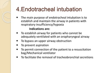4.Endotracheal intubation
 The main purpose of endotracheal intubation is to
establish and maintain the airway in patients with
respiratory insufficiency/hypoxia
Indications are:
 To establish airway for patients who cannot be
adequately ventilated with an oropharyngeal airway
 To bypass an upper airway obstruction
 To prevent aspiration
 To permit connection of the patient to a resuscitation
bag/Mechanical ventilator
 To facilitate the removal of tracheobronchial secretions
 