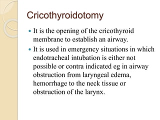 Cricothyroidotomy
 It is the opening of the cricothyroid
membrane to establish an airway.
 It is used in emergency situations in which
endotracheal intubation is either not
possible or contra indicated eg in airway
obstruction from laryngeal edema,
hemorrhage to the neck tissue or
obstruction of the larynx.
 