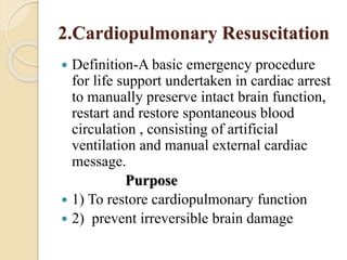 2.Cardiopulmonary Resuscitation
 Definition-A basic emergency procedure
for life support undertaken in cardiac arrest
to manually preserve intact brain function,
restart and restore spontaneous blood
circulation , consisting of artificial
ventilation and manual external cardiac
message.
Purpose
 1) To restore cardiopulmonary function
 2) prevent irreversible brain damage
 