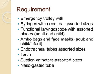 Requirement
 Emergency trolley with:
 Syringes with needles –assorted sizes
 Functional laryngoscope with assorted
blades (adult and child)
 Ambo bags and face masks (adult and
child/infant)
 Endotracheal tubes assorted sizes
 Torch
 Suction catheters-assorted sizes
 Naso-gastric tube
 