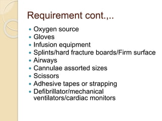Requirement cont.,..
 Oxygen source
 Gloves
 Infusion equipment
 Splints/hard fracture boards/Firm surface
 Airways
 Cannulae assorted sizes
 Scissors
 Adhesive tapes or strapping
 Defibrillator/mechanical
ventilators/cardiac monitors
 