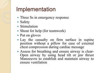 Implementation
 Three Ss in emergency response
 Safety
 Stimulation
 Shout for help (for teamwork)
 Put on gloves
 Lay the casualty on firm surface in supine
position without a pillow for ease of external
chest compression during cardiac message
 Assess for breathing and ensure airway is clear-
Open airway by using head tilt or jaw thrust
Manoeuvre to establish and maintain airway to
ensure ventilation
 