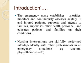 Introduction’….
 The emergency nurse establishes priorities,
monitors and continuously assesses acutely ill
and injured patients, supports and attends to
families, supervises other health personnel, and
educates patients and families on their
conditions.
 Nursing interventions are skilfully performed
interdependently with other professionals in an
emergency situation,( eg doctors,
physiotherapists etc).
 