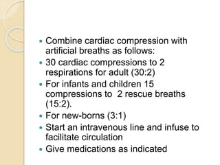  Combine cardiac compression with
artificial breaths as follows:
 30 cardiac compressions to 2
respirations for adult (30:2)
 For infants and children 15
compressions to 2 rescue breaths
(15:2).
 For new-borns (3:1)
 Start an intravenous line and infuse to
facilitate circulation
 Give medications as indicated
 