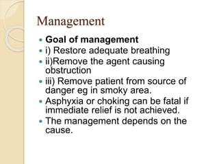 Management
 Goal of management
 i) Restore adequate breathing
 ii)Remove the agent causing
obstruction
 iii) Remove patient from source of
danger eg in smoky area.
 Asphyxia or choking can be fatal if
immediate relief is not achieved.
 The management depends on the
cause.
 
