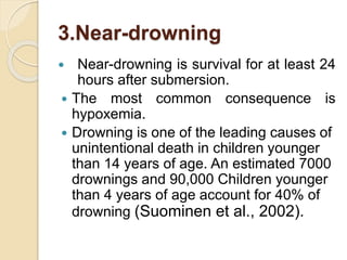 3.Near-drowning
 Near-drowning is survival for at least 24
hours after submersion.
 The most common consequence is
hypoxemia.
 Drowning is one of the leading causes of
unintentional death in children younger
than 14 years of age. An estimated 7000
drownings and 90,000 Children younger
than 4 years of age account for 40% of
drowning (Suominen et al., 2002).
 
