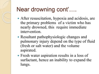 Near drowning cont’….
 After resuscitation, hypoxia and acidosis, are
the primary problems of a victim who has
nearly drowned, this require immediate
intervention.
 Resultant pathophysiologic changes and
pulmonary injury depend on the type of fluid
(fresh or salt water) and the volume
aspirated.
 Fresh water aspiration results in a loss of
surfactant, hence an inability to expand the
lungs.
 