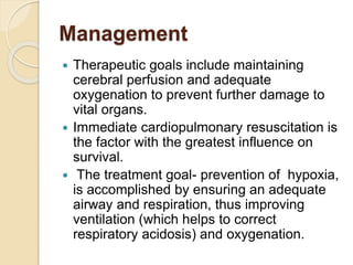 Management
 Therapeutic goals include maintaining
cerebral perfusion and adequate
oxygenation to prevent further damage to
vital organs.
 Immediate cardiopulmonary resuscitation is
the factor with the greatest influence on
survival.
 The treatment goal- prevention of hypoxia,
is accomplished by ensuring an adequate
airway and respiration, thus improving
ventilation (which helps to correct
respiratory acidosis) and oxygenation.
 