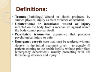 Definitions:
 Trauma-(Pathology)-Wound or shock produced by
sudden physical injury as from violence or accident.
 Unintentional or intentional wound or injury
inflicted on the body from a mechanism against which
the body cannot protect itself
 Psychiatric trauma-An experience that produces
psychological injury or pain
 Emergency care-(is care that must be rendered without
delay)- Is the initial treatment given to acutely ill
patients coming to the health facility without prior plan;
(emergency department), usually presenting with life
threatening illnesses and injury
 
