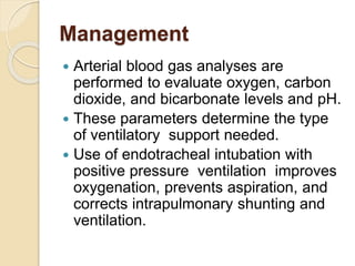 Management
 Arterial blood gas analyses are
performed to evaluate oxygen, carbon
dioxide, and bicarbonate levels and pH.
 These parameters determine the type
of ventilatory support needed.
 Use of endotracheal intubation with
positive pressure ventilation improves
oxygenation, prevents aspiration, and
corrects intrapulmonary shunting and
ventilation.
 
