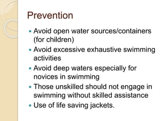 Prevention
 Avoid open water sources/containers
(for children)
 Avoid excessive exhaustive swimming
activities
 Avoid deep waters especially for
novices in swimming
 Those unskilled should not engage in
swimming without skilled assistance
 Use of life saving jackets.
 