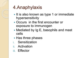 4.Anaphylaxis
 It is also known as type 1 or immediate
hypersensitivity
 Occurs in the first encounter or
exposure to immunogen
 Mediated by Ig E, basophils and mast
cells
 Has three phases
i. Sensitization
ii. Activation
iii. Effector
 