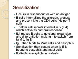 Sensitization
 Occurs in first encounter with an antigen
 B cells internalizes the allergen, process
and present it to the CD4 cells (Helper T
cell)
 T helper cell secrets interleukin iv (IL4)
which activates humoral response
 IL4 makes B cells to go clonal expansion
and differentiation making it to switch from
Ig M to Ig E
 Ig E then binds to Mast cells and basophils
 Sensitization then occurs when Ig E is
bound to basophils and mast cells
 It affects susceptible individuals
 