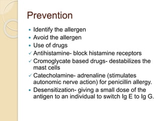Prevention
 Identify the allergen
 Avoid the allergen
 Use of drugs
 Antihistamine- block histamine receptors
 Cromoglycate based drugs- destabilizes the
mast cells
 Catecholamine- adrenaline (stimulates
autonomic nerve action) for penicillin allergy.
 Desensitization- giving a small dose of the
antigen to an individual to switch Ig E to Ig G.
 