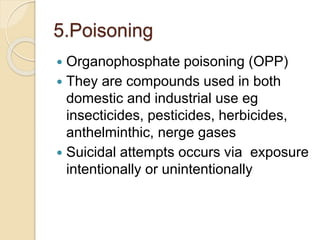 5.Poisoning
 Organophosphate poisoning (OPP)
 They are compounds used in both
domestic and industrial use eg
insecticides, pesticides, herbicides,
anthelminthic, nerge gases
 Suicidal attempts occurs via exposure
intentionally or unintentionally
 