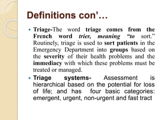Definitions con’…
 Triage-The word triage comes from the
French word trier, meaning “to sort.”
Routinely, triage is used to sort patients in the
Emergency Department into groups based on
the severity of their health problems and the
immediacy with which these problems must be
treated or managed.
 Triage systems- Assessment is
hierarchical based on the potential for loss
of life; and has four basic categories:
emergent, urgent, non-urgent and fast tract
 