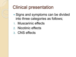Clinical presentation
 Signs and symptoms can be divided
into three categories as follows;
1. Muscarinic effects
2. Nicotinic effects
3. CNS effects
 
