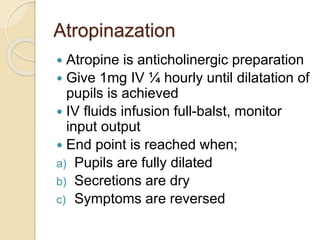 Atropinazation
 Atropine is anticholinergic preparation
 Give 1mg IV ¼ hourly until dilatation of
pupils is achieved
 IV fluids infusion full-balst, monitor
input output
 End point is reached when;
a) Pupils are fully dilated
b) Secretions are dry
c) Symptoms are reversed
 