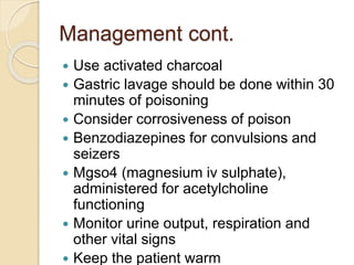 Management cont.
 Use activated charcoal
 Gastric lavage should be done within 30
minutes of poisoning
 Consider corrosiveness of poison
 Benzodiazepines for convulsions and
seizers
 Mgso4 (magnesium iv sulphate),
administered for acetylcholine
functioning
 Monitor urine output, respiration and
other vital signs
 Keep the patient warm
 