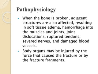 Pathophysiology
 When the bone is broken, adjacent
structures are also affected, resulting
in soft tissue edema, hemorrhage into
the muscles and joints, joint
dislocations, ruptured tendons,
severed nerves, and damaged blood
vessels.
 Body organs may be injured by the
force that caused the fracture or by
the fracture fragments.
 