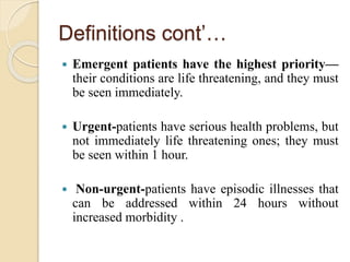 Definitions cont’…
 Emergent patients have the highest priority—
their conditions are life threatening, and they must
be seen immediately.
 Urgent-patients have serious health problems, but
not immediately life threatening ones; they must
be seen within 1 hour.
 Non-urgent-patients have episodic illnesses that
can be addressed within 24 hours without
increased morbidity .
 