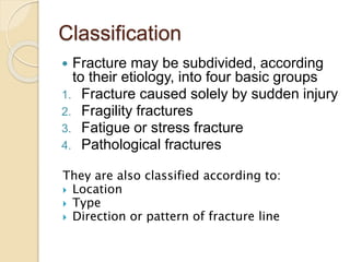 Classification
 Fracture may be subdivided, according
to their etiology, into four basic groups
1. Fracture caused solely by sudden injury
2. Fragility fractures
3. Fatigue or stress fracture
4. Pathological fractures
They are also classified according to:
 Location
 Type
 Direction or pattern of fracture line
 