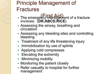 Principle Management of
Fractures
(First Aid)
 The emergency management of a fracture
involves: (DR.ABCD.RICE)
 Assessing the airway, breathing and
circulation
 Assessing any bleeding sites and controlling
bleeding
 Treatment of any life threatening injury
 Immobilization by use of splints
 Applying cold compresses
 Elevating the extremity
 Minimizing mobility
 Monitoring the patient closely
 Refer casualty to hospital for further
management
 