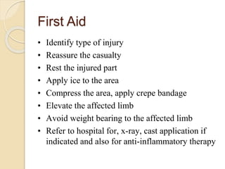 • Identify type of injury
• Reassure the casualty
• Rest the injured part
• Apply ice to the area
• Compress the area, apply crepe bandage
• Elevate the affected limb
• Avoid weight bearing to the affected limb
• Refer to hospital for, x-ray, cast application if
indicated and also for anti-inflammatory therapy
First Aid
 