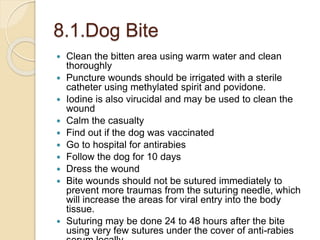 8.1.Dog Bite
 Clean the bitten area using warm water and clean
thoroughly
 Puncture wounds should be irrigated with a sterile
catheter using methylated spirit and povidone.
 Iodine is also virucidal and may be used to clean the
wound
 Calm the casualty
 Find out if the dog was vaccinated
 Go to hospital for antirabies
 Follow the dog for 10 days
 Dress the wound
 Bite wounds should not be sutured immediately to
prevent more traumas from the suturing needle, which
will increase the areas for viral entry into the body
tissue.
 Suturing may be done 24 to 48 hours after the bite
using very few sutures under the cover of anti-rabies
 