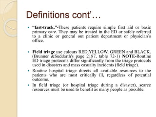 Definitions cont’…
 “fast-track.”-These patients require simple first aid or basic
primary care. They may be treated in the ED or safely referred
to a clinic or general out patient department or physician’s
office.
 Field triage use colours RED,YELLOW, GREEN and BLACK.
(Brunner &Suddarth's page 2187, table 72-1) NOTE-Routine
ED triage protocols differ significantly from the triage protocols
used in disasters and mass casualty incidents (field triage).
 Routine hospital triage directs all available resources to the
patients who are most critically ill, regardless of potential
outcome.
 In field triage (or hospital triage during a disaster), scarce
resources must be used to benefit as many people as possible.
 