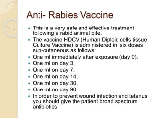 Anti- Rabies Vaccine
 This is a very safe and effective treatment
following a rabid animal bite.
 The vaccine HDCV (Human Diploid cells tissue
Culture Vaccine) is administered in six doses
sub-cutaneous as follows:
 One ml immediately after exposure (day 0),
 One ml on day 3,
 One ml on day 7,
 One ml on day 14,
 One ml on day 30,
 One ml on day 90
 In order to prevent wound infection and tetanus
you should give the patient broad spectrum
antibiotics
 