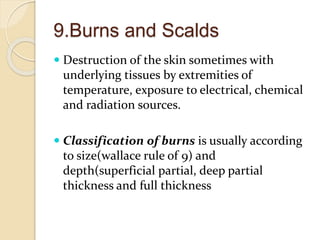 9.Burns and Scalds
 Destruction of the skin sometimes with
underlying tissues by extremities of
temperature, exposure to electrical, chemical
and radiation sources.
 Classification of burns is usually according
to size(wallace rule of 9) and
depth(superficial partial, deep partial
thickness and full thickness
 